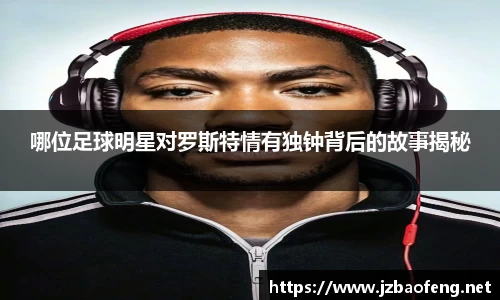 哪位足球明星对罗斯特情有独钟背后的故事揭秘